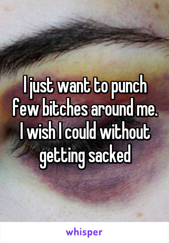 I just want to punch few bitches around me. I wish I could without getting sacked