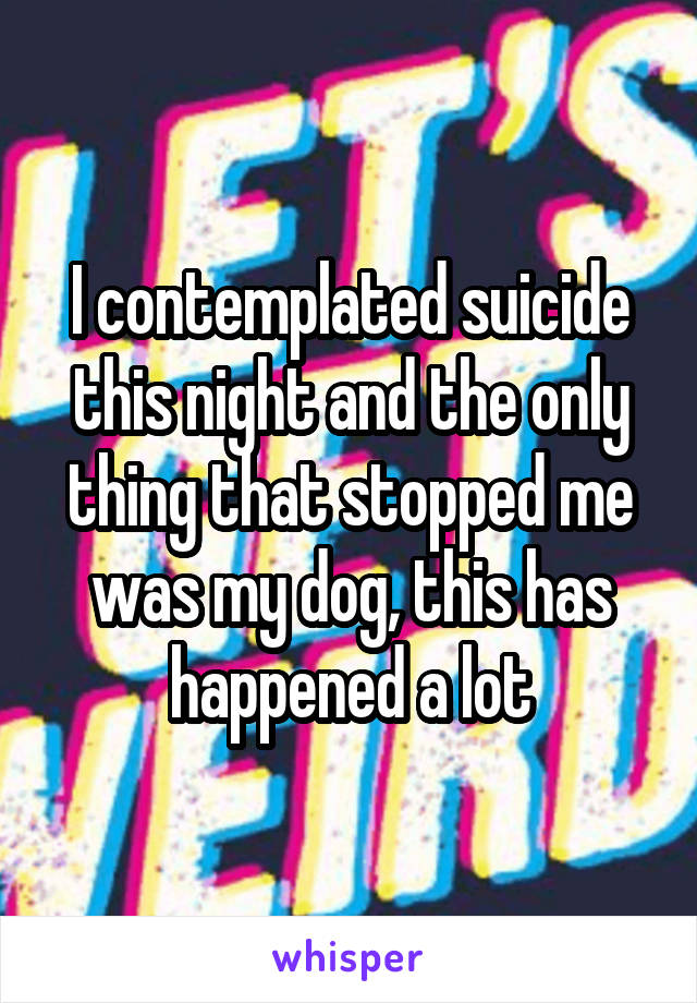 I contemplated suicide this night and the only thing that stopped me was my dog, this has happened a lot
