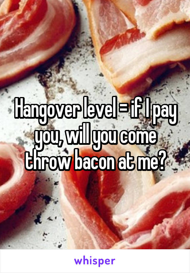 Hangover level = if I pay you, will you come throw bacon at me?