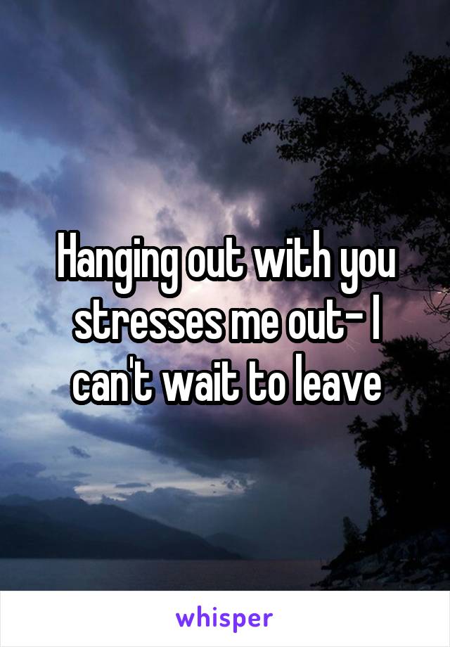 Hanging out with you stresses me out- I can't wait to leave