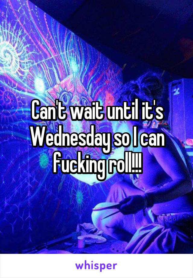 Can't wait until it's Wednesday so I can fucking roll!!!