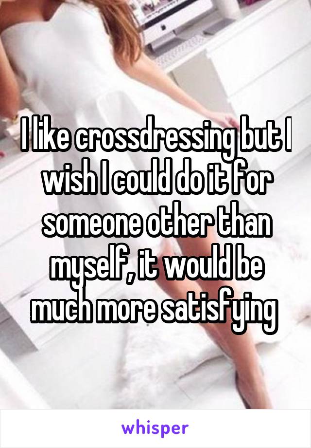 I like crossdressing but I wish I could do it for someone other than myself, it would be much more satisfying 