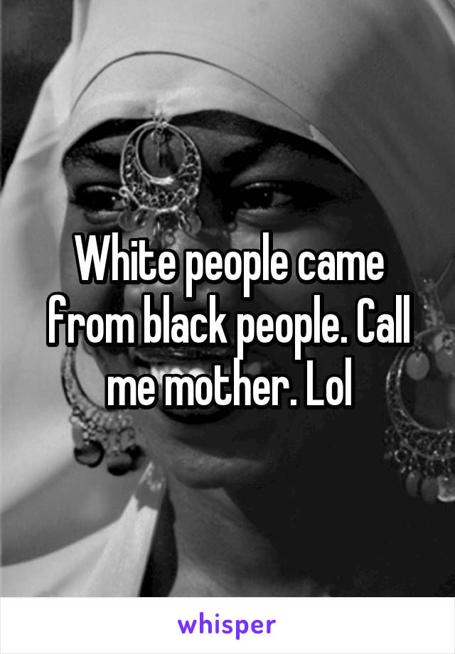 White people came from black people. Call me mother. Lol