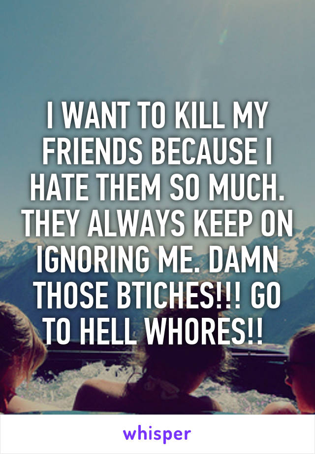 I WANT TO KILL MY FRIENDS BECAUSE I HATE THEM SO MUCH. THEY ALWAYS KEEP ON IGNORING ME. DAMN THOSE BTICHES!!! GO TO HELL WHORES!! 