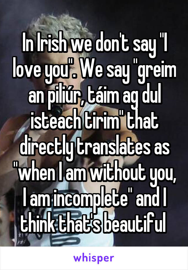 In Irish we don't say "I love you". We say "greim an piliúr, táim ag dul isteach tirim" that directly translates as "when I am without you, I am incomplete" and I think that's beautiful 