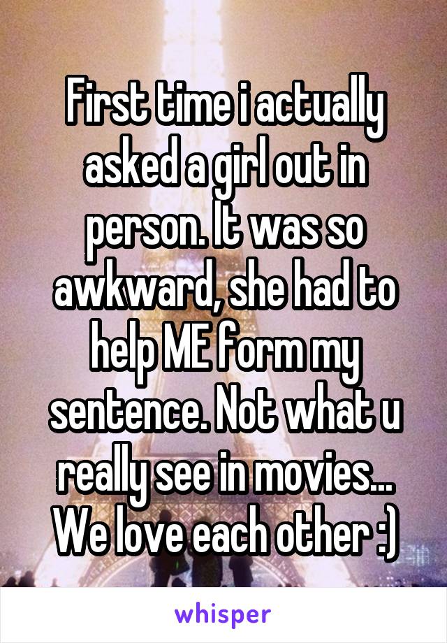 First time i actually asked a girl out in person. It was so awkward, she had to help ME form my sentence. Not what u really see in movies...
We love each other :)