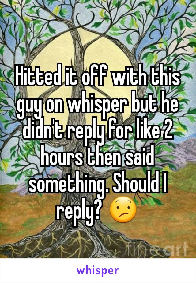 Hitted it off with this guy on whisper but he didn't reply for like 2 hours then said something. Should I reply? 😕
