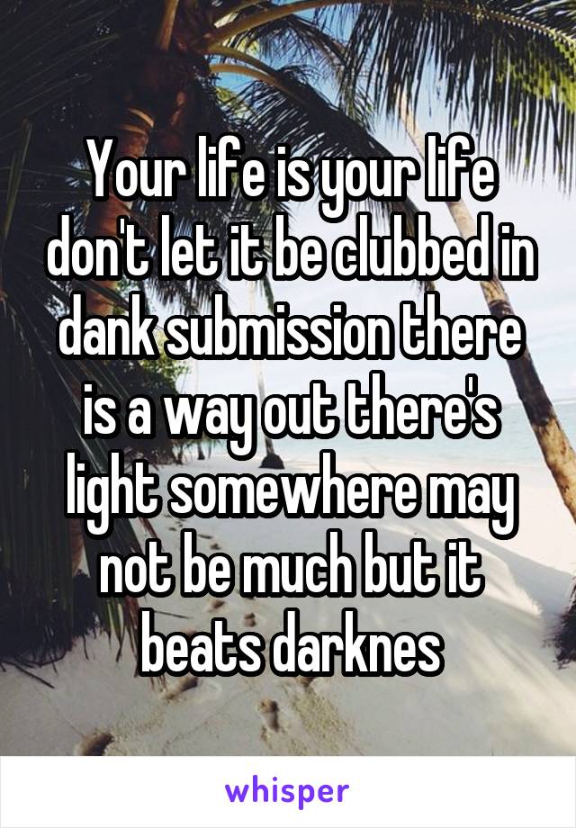Your life is your life don't let it be clubbed in dank submission there is a way out there's light somewhere may not be much but it beats darknes