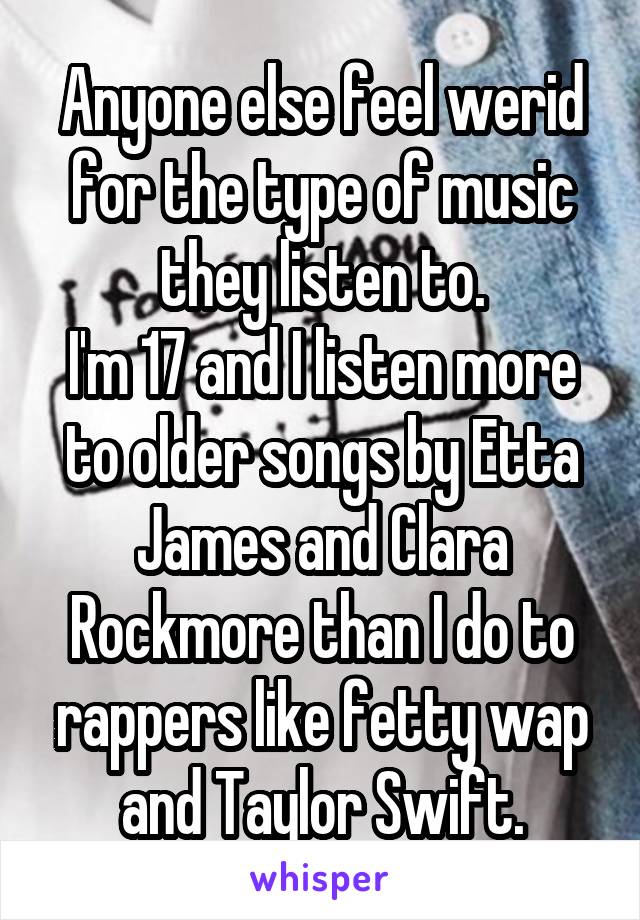 Anyone else feel werid for the type of music they listen to.
I'm 17 and I listen more to older songs by Etta James and Clara Rockmore than I do to rappers like fetty wap and Taylor Swift.