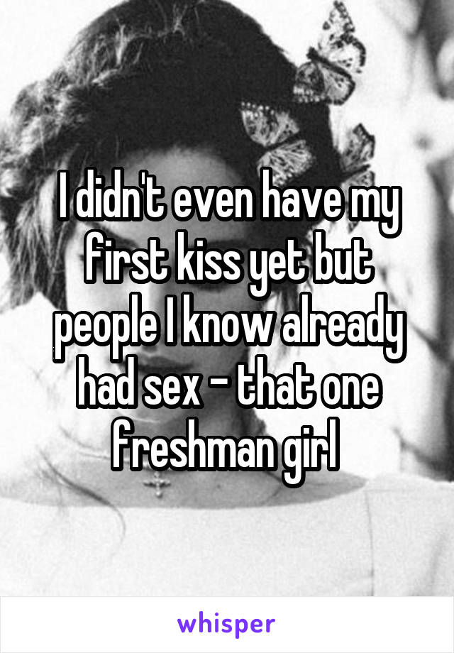 I didn't even have my first kiss yet but people I know already had sex - that one freshman girl 