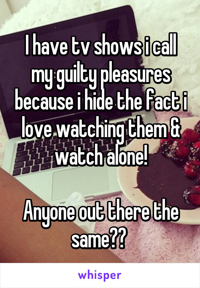 I have tv shows i call my guilty pleasures because i hide the fact i love watching them & watch alone!

Anyone out there the same?? 