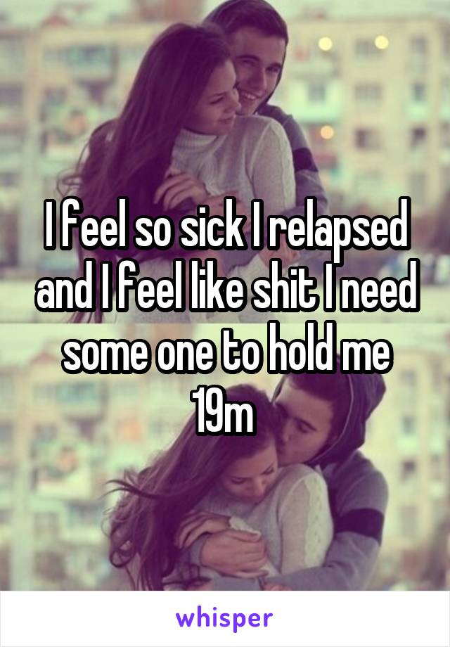 I feel so sick I relapsed and I feel like shit I need some one to hold me 19m 
