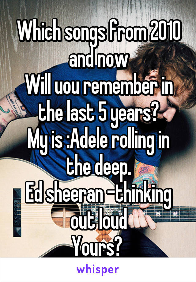 Which songs from 2010 and now
Will uou remember in the last 5 years?
My is :Adele rolling in the deep.
Ed sheeran -thinking out loud
Yours? 