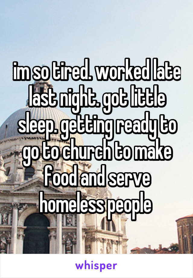 im so tired. worked late last night. got little sleep. getting ready to go to church to make food and serve homeless people 