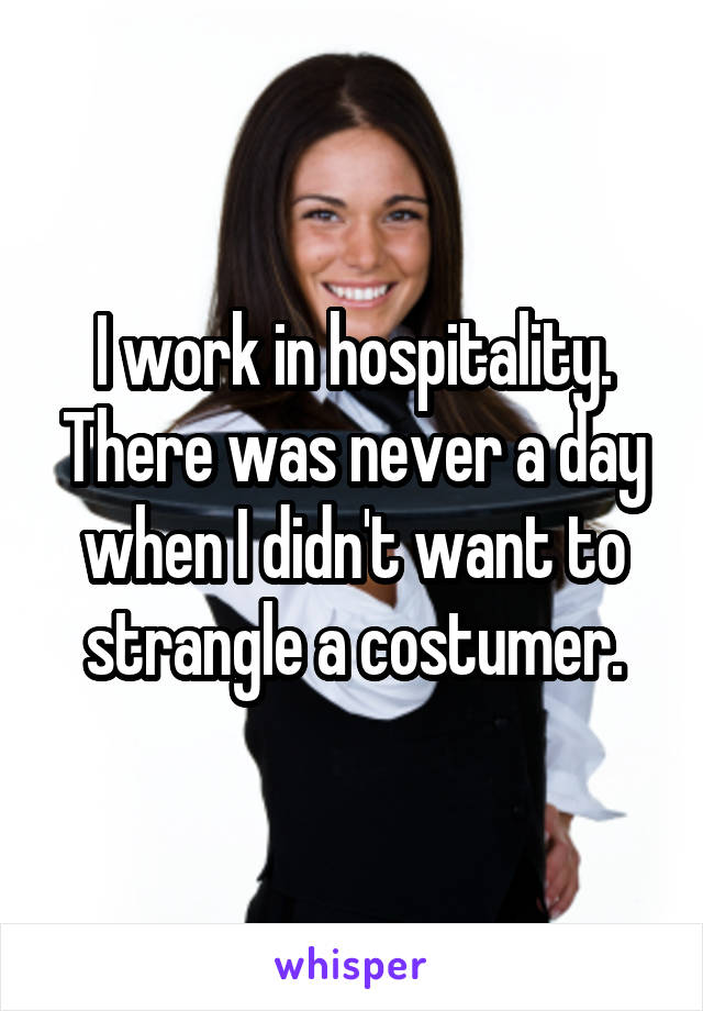 I work in hospitality. There was never a day when I didn't want to strangle a costumer.