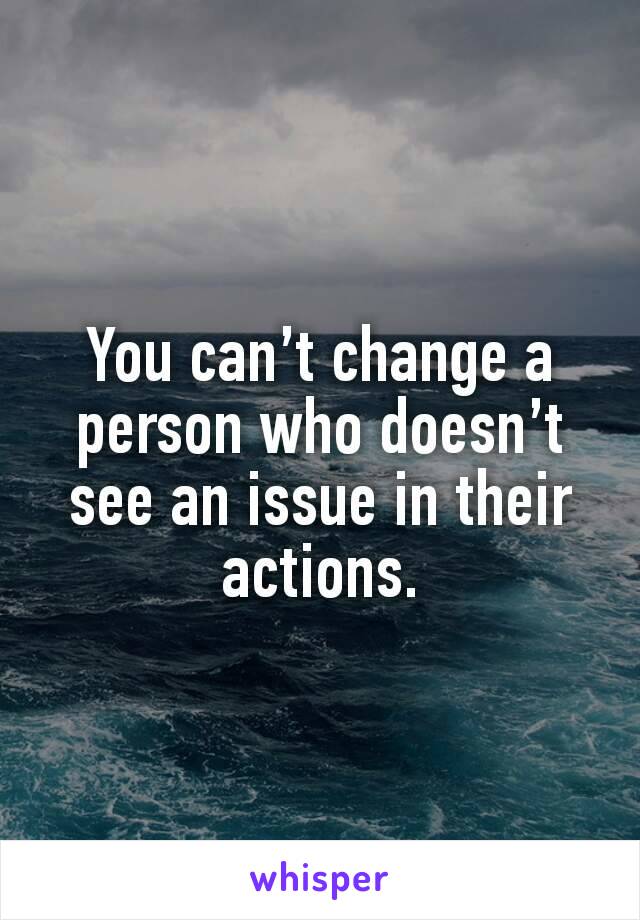 You can’t change a person who doesn’t see an issue in their actions.