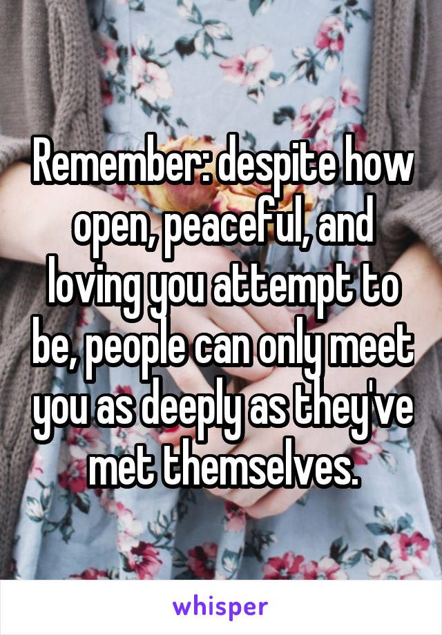 Remember: despite how open, peaceful, and loving you attempt to be, people can only meet you as deeply as they've met themselves.