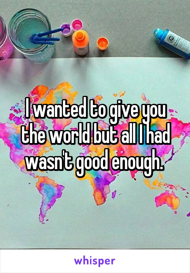 I wanted to give you the world but all I had wasn't good enough. 