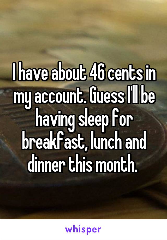 I have about 46 cents in my account. Guess I'll be having sleep for breakfast, lunch and dinner this month. 