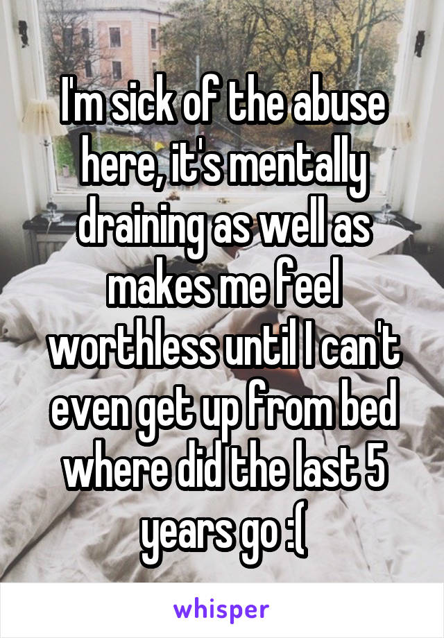 I'm sick of the abuse here, it's mentally draining as well as makes me feel worthless until I can't even get up from bed where did the last 5 years go :(