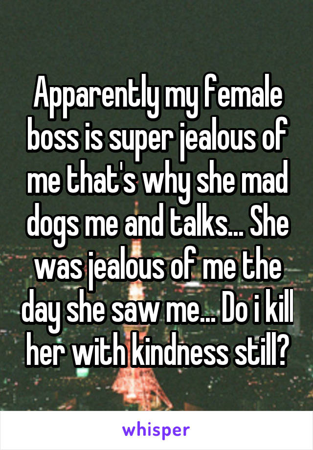 Apparently my female boss is super jealous of me that's why she mad dogs me and talks... She was jealous of me the day she saw me... Do i kill her with kindness still?
