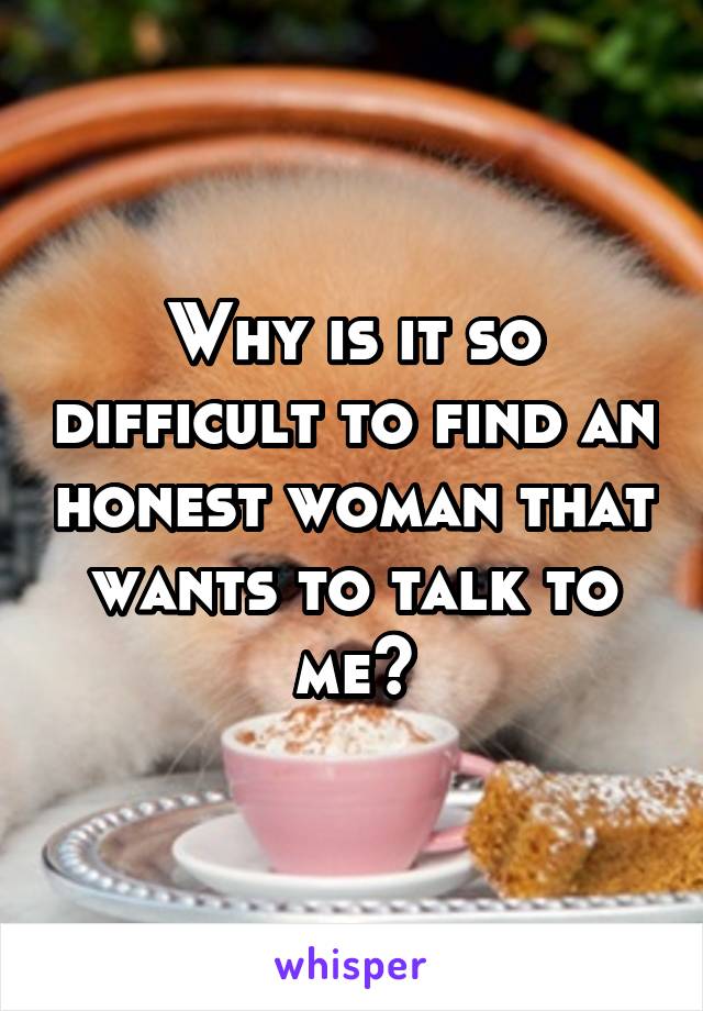 Why is it so difficult to find an honest woman that wants to talk to me?