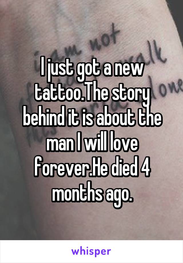 I just got a new tattoo.The story behind it is about the man I will love forever.He died 4 months ago.