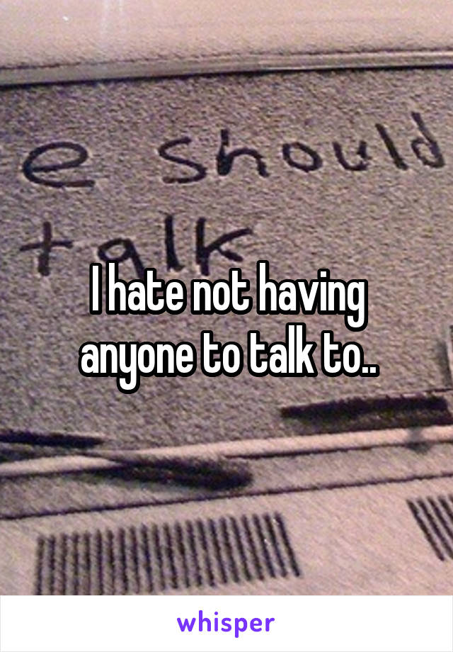 I hate not having anyone to talk to..