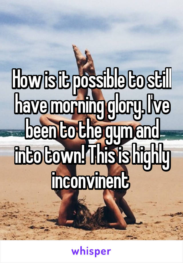 How is it possible to still have morning glory. I've been to the gym and into town! This is highly inconvinent 