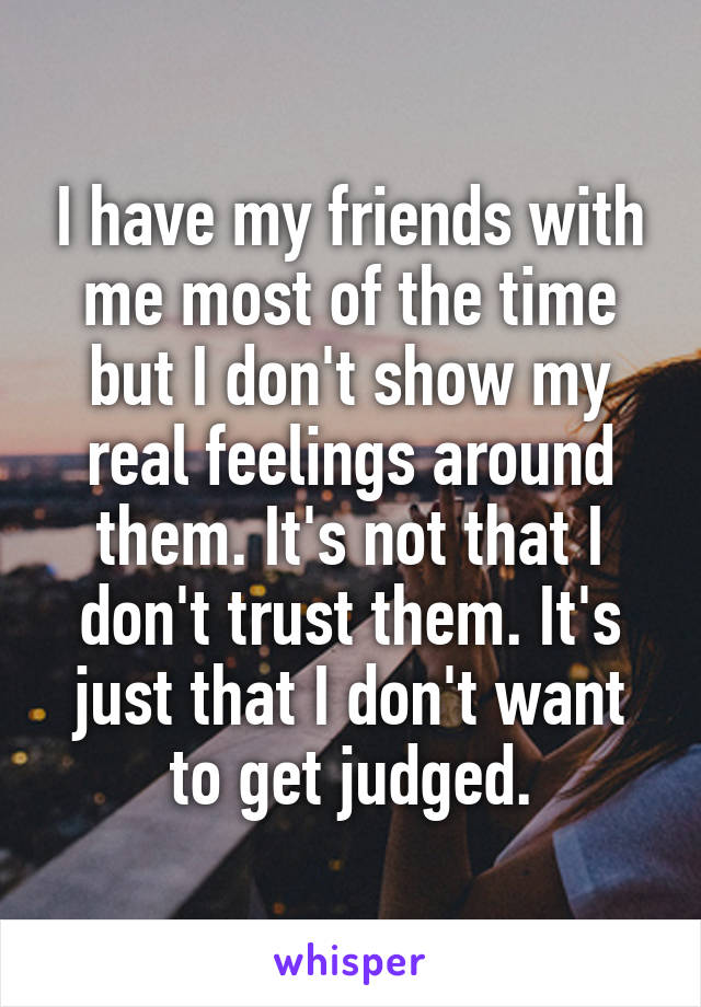 I have my friends with me most of the time but I don't show my real feelings around them. It's not that I don't trust them. It's just that I don't want to get judged.