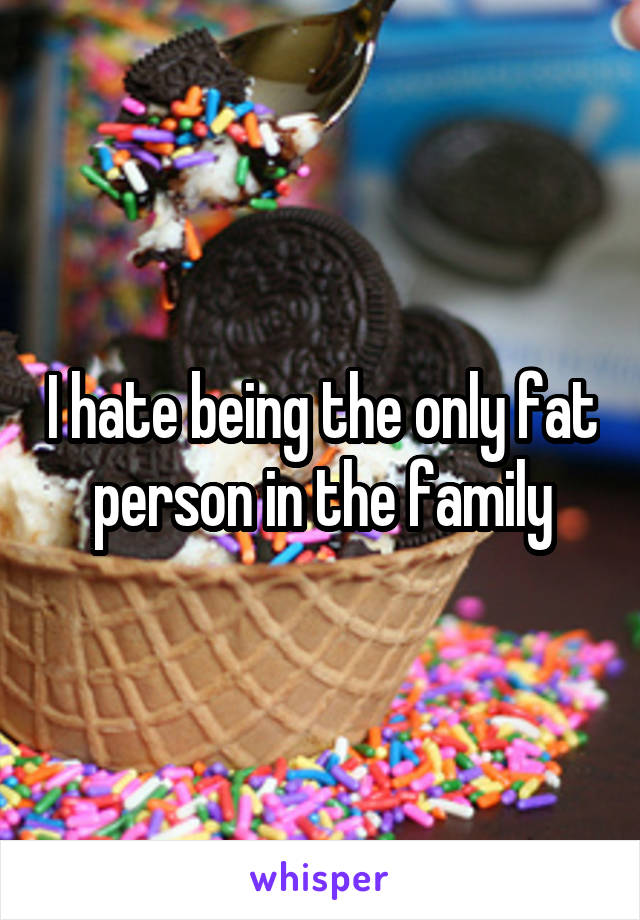 I hate being the only fat person in the family