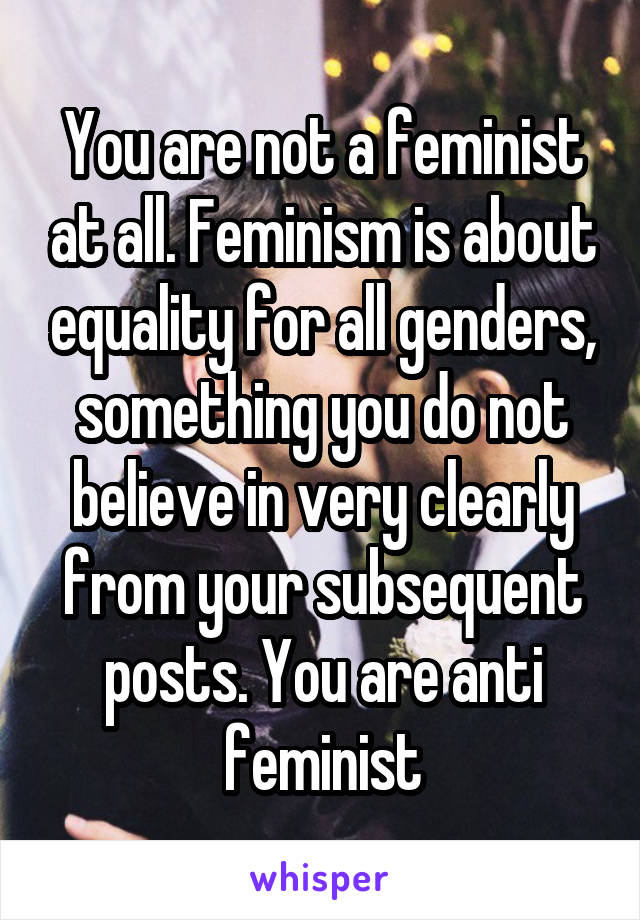 You are not a feminist at all. Feminism is about equality for all genders, something you do not believe in very clearly from your subsequent posts. You are anti feminist