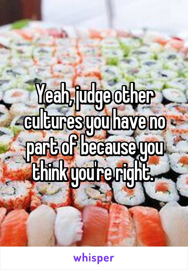Yeah, judge other cultures you have no part of because you think you're right. 