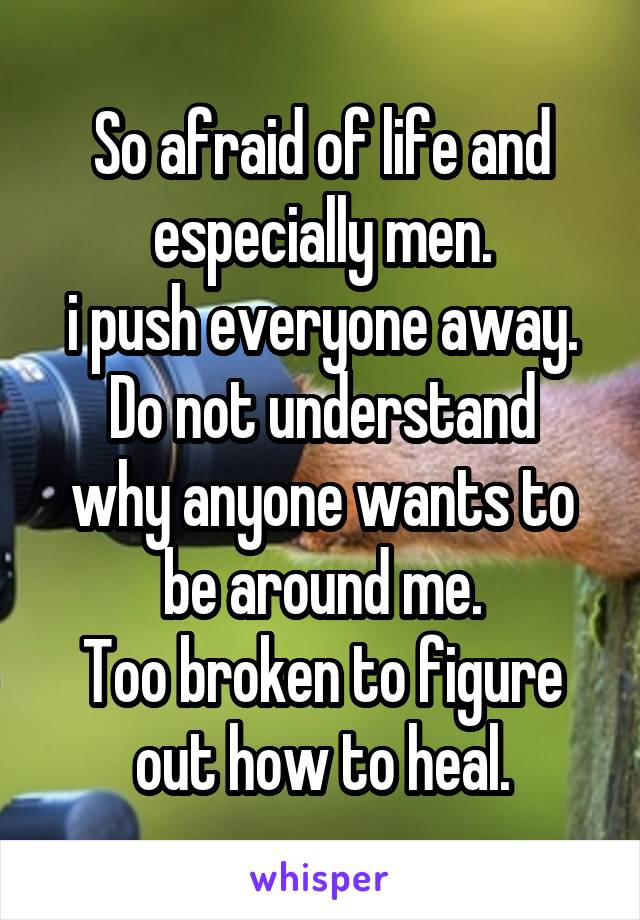 So afraid of life and especially men.
i push everyone away.
Do not understand why anyone wants to be around me.
Too broken to figure out how to heal.