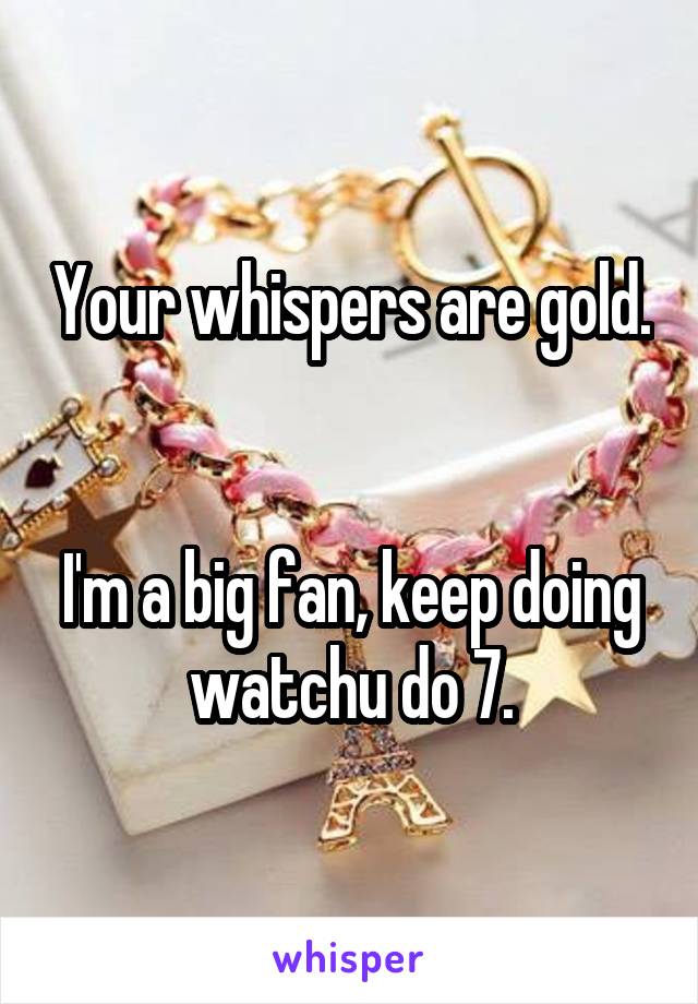 Your whispers are gold. 

I'm a big fan, keep doing watchu do 7.