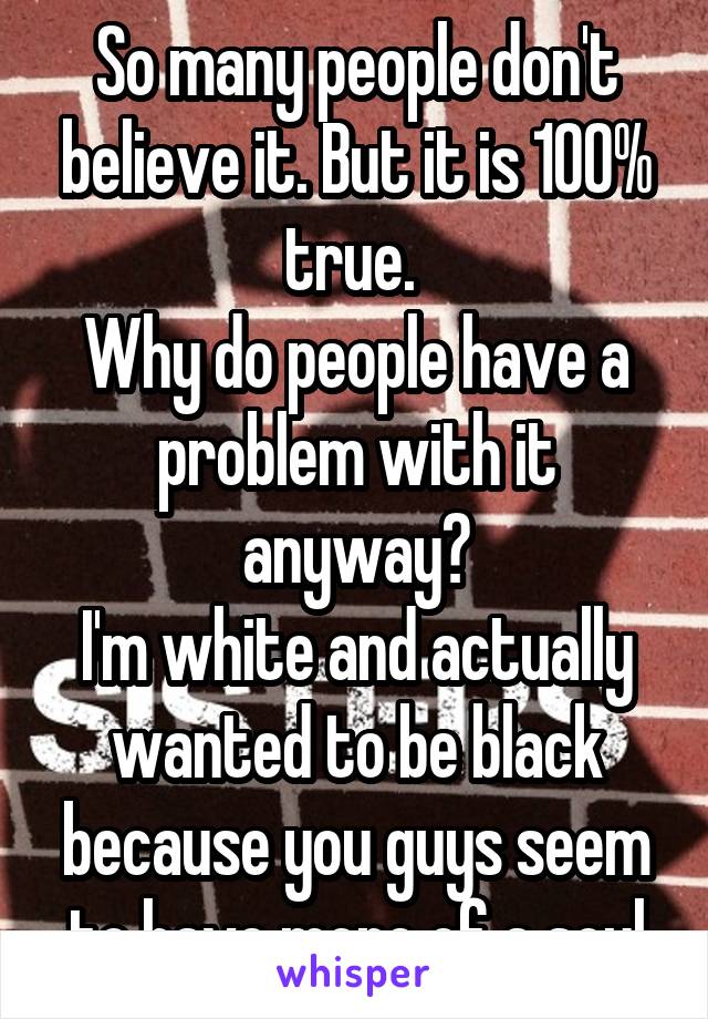 So many people don't believe it. But it is 100% true. 
Why do people have a problem with it anyway?
I'm white and actually wanted to be black because you guys seem to have more of a soul