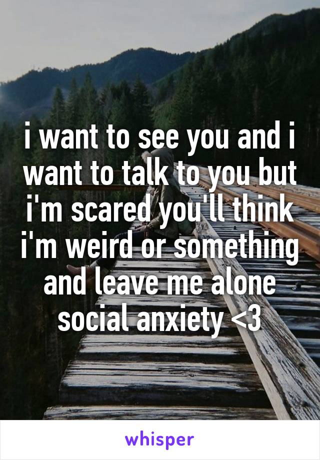 i want to see you and i want to talk to you but i'm scared you'll think i'm weird or something and leave me alone
social anxiety <3