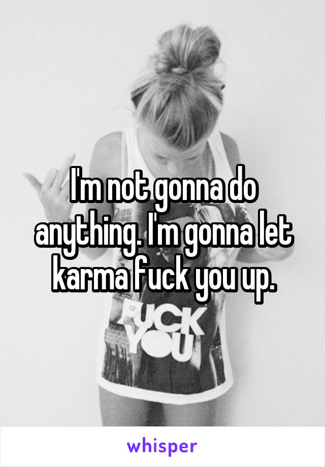 I'm not gonna do anything. I'm gonna let karma fuck you up.