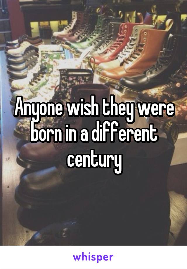 Anyone wish they were born in a different century