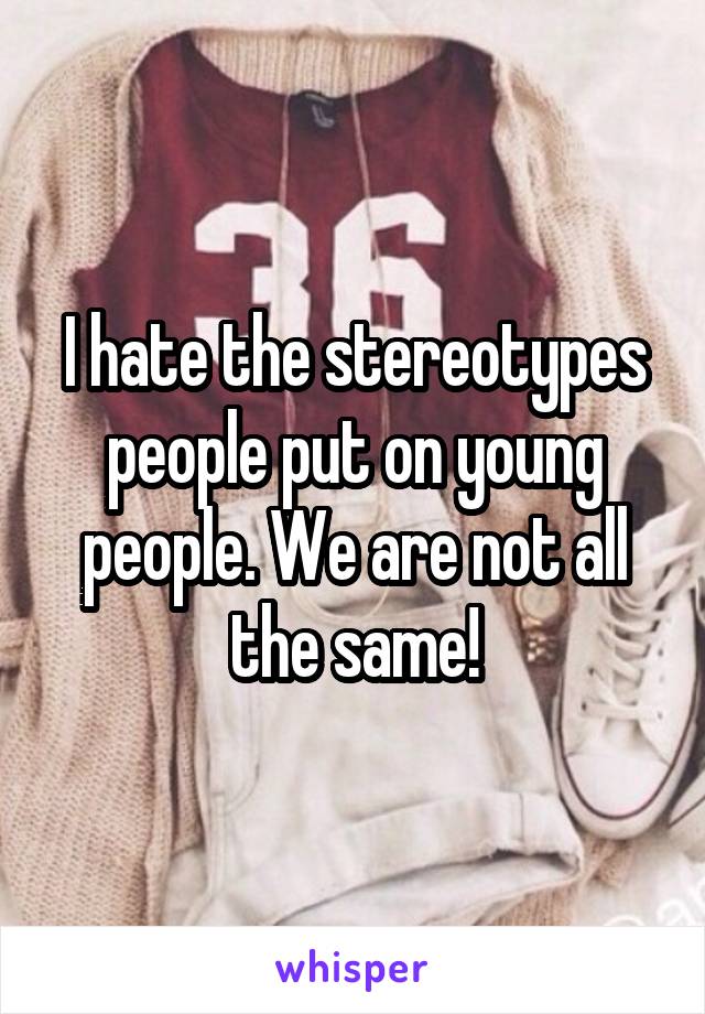I hate the stereotypes people put on young people. We are not all the same!