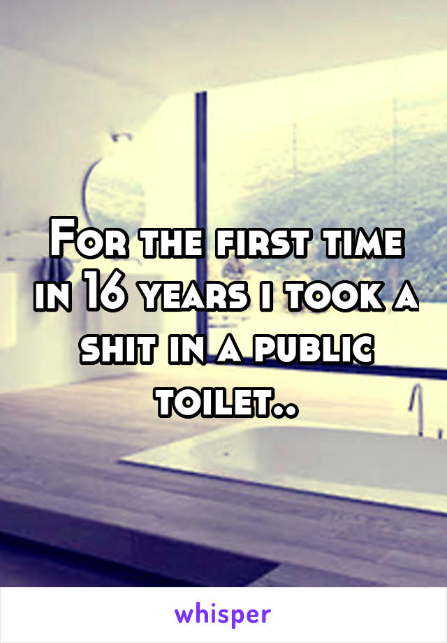 For the first time in 16 years i took a shit in a public toilet..