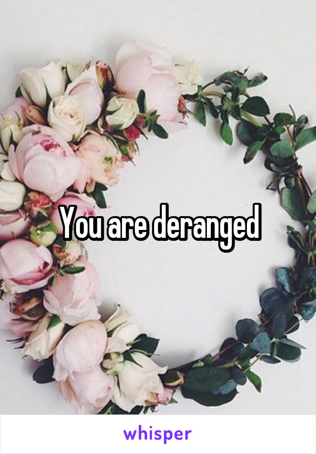 You are deranged