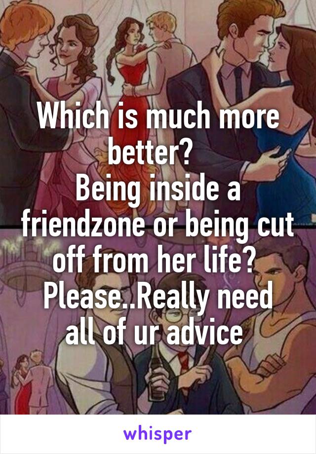 Which is much more better?  
Being inside a friendzone or being cut off from her life? 
Please..Really need all of ur advice 