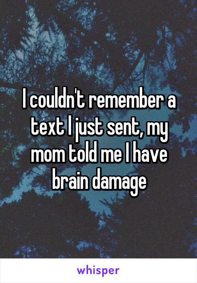 I couldn't remember a text I just sent, my mom told me I have brain damage