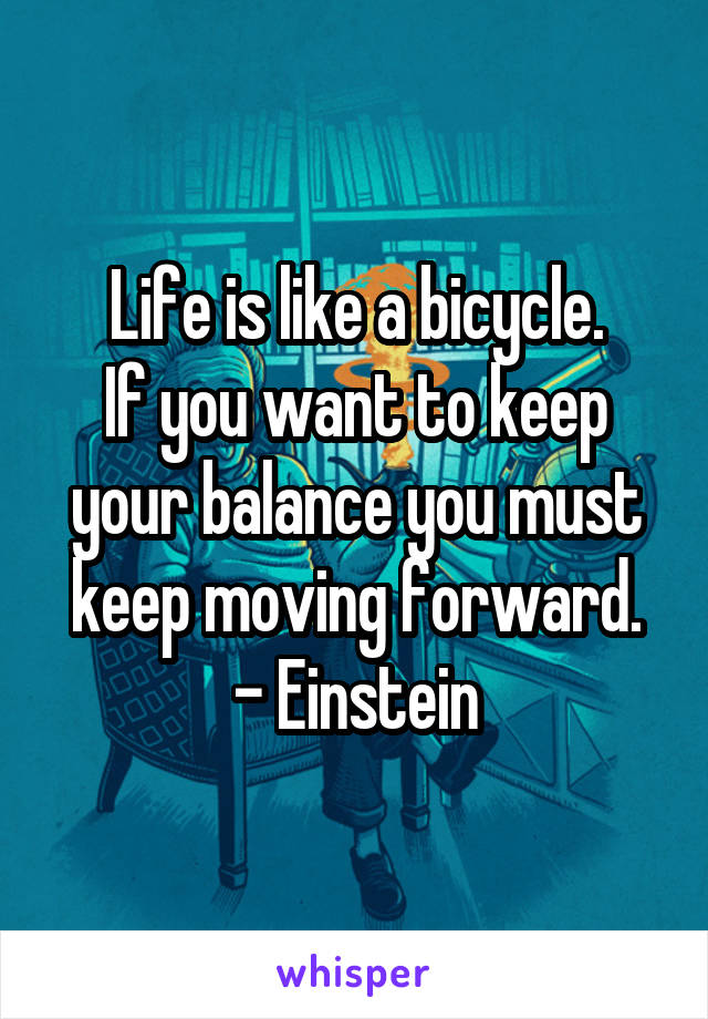 Life is like a bicycle.
If you want to keep your balance you must keep moving forward.
- Einstein