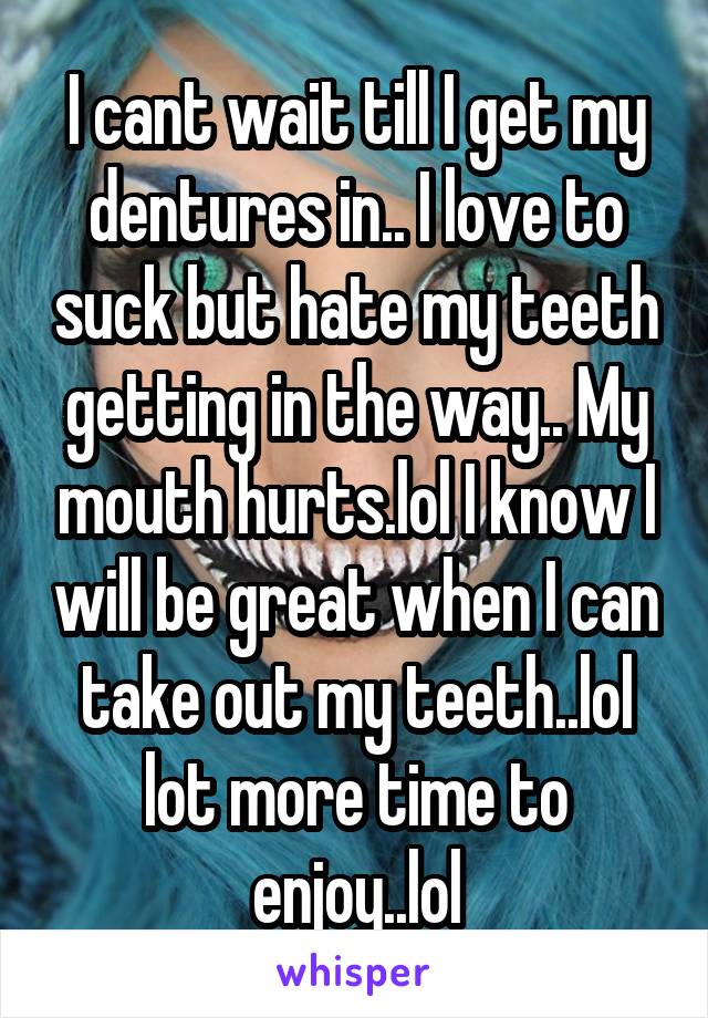 I cant wait till I get my dentures in.. I love to suck but hate my teeth getting in the way.. My mouth hurts.lol I know I will be great when I can take out my teeth..lol lot more time to enjoy..lol