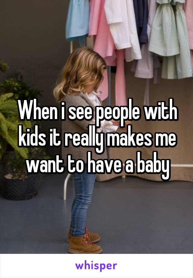 When i see people with kids it really makes me want to have a baby