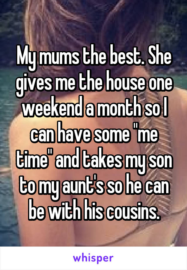 My mums the best. She gives me the house one weekend a month so I can have some "me time" and takes my son to my aunt's so he can be with his cousins.