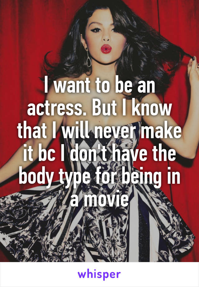 I want to be an actress. But I know that I will never make it bc I don't have the body type for being in a movie