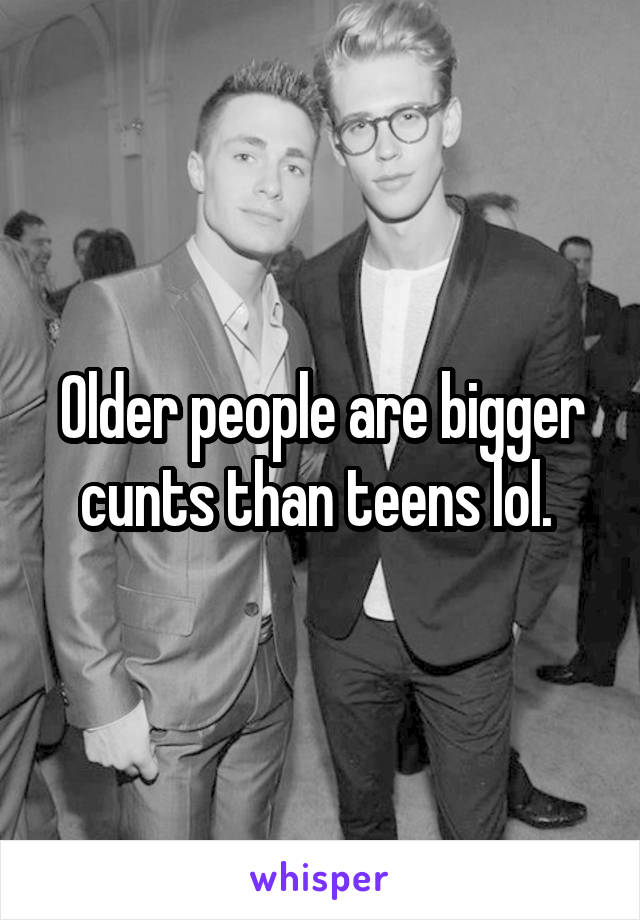Older people are bigger cunts than teens lol. 